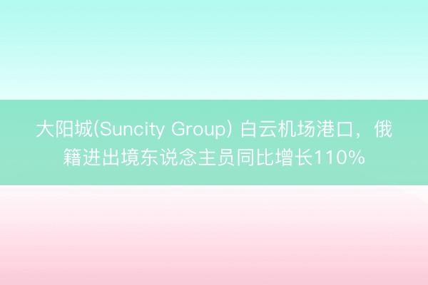 大阳城(Suncity Group) 白云机场港口,俄籍进出境东说念主员同比增长110%