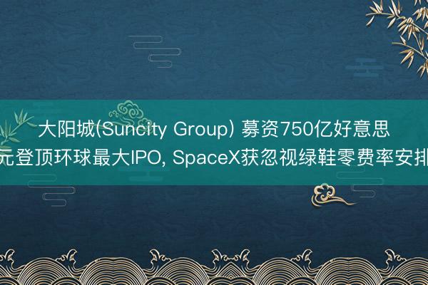 大阳城(Suncity Group) 募资750亿好意思元登顶环球最大IPO, SpaceX获忽视绿鞋零费率安排