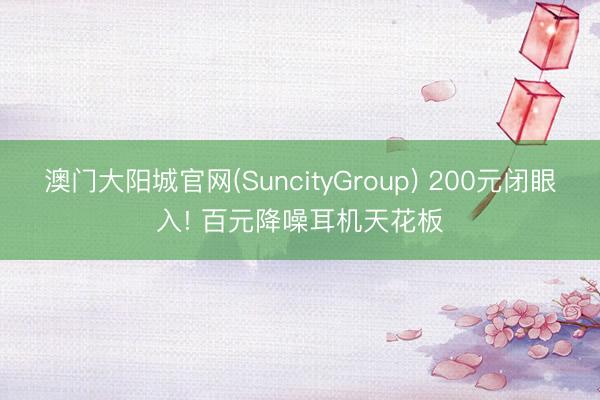 澳门大阳城官网(SuncityGroup) 200元闭眼入! 百元降噪耳机天花板