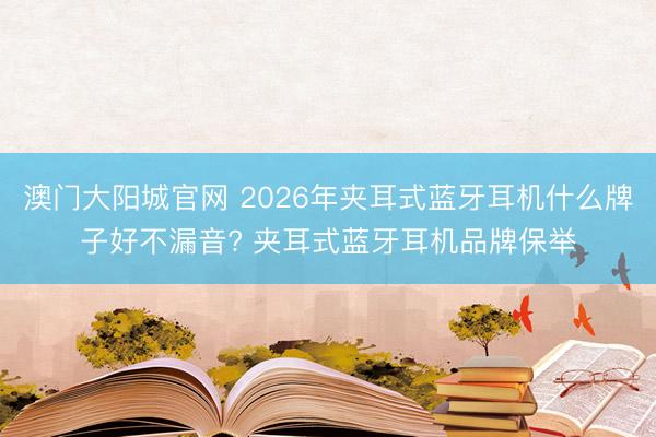 澳门大阳城官网 2026年夹耳式蓝牙耳机什么牌子好不漏音? 夹耳式蓝牙耳机品牌保举