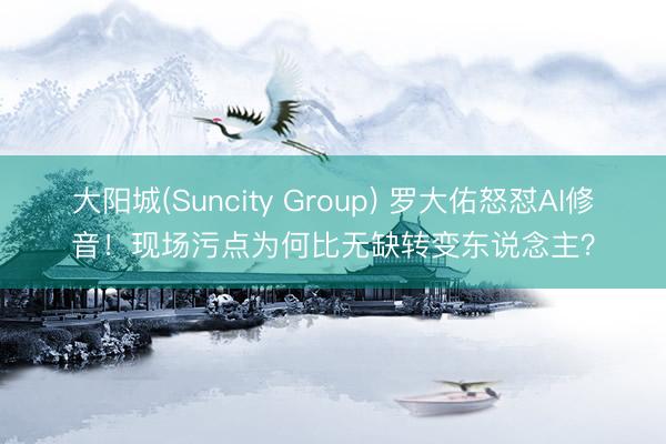 大阳城(Suncity Group) 罗大佑怒怼AI修音！现场污点为何比无缺转变东说念主？