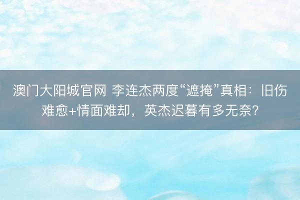 澳门大阳城官网 李连杰两度“遮掩”真相：旧伤难愈+情面难却，英杰迟暮有多无奈？