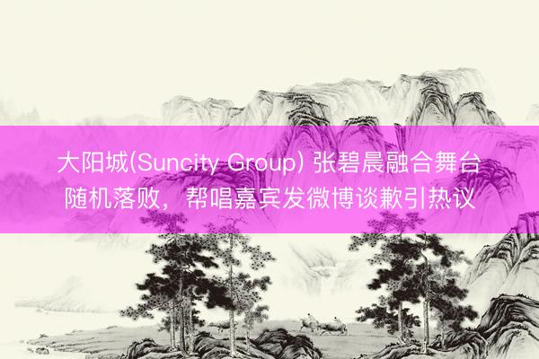 大阳城(Suncity Group) 张碧晨融合舞台随机落败，帮唱嘉宾发微博谈歉引热议