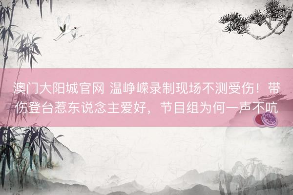 澳门大阳城官网 温峥嵘录制现场不测受伤！带伤登台惹东说念主爱好，节目组为何一声不吭