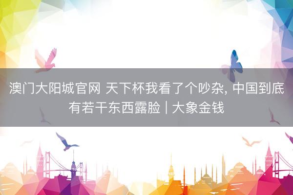 澳门大阳城官网 天下杯我看了个吵杂， 中国到底有若干东西露脸 | 大象金钱