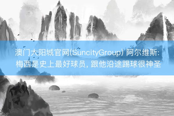 澳门大阳城官网(SuncityGroup) 阿尔维斯: 梅西是史上最好球员， 跟他沿途踢球很神圣