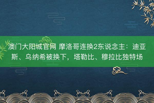 澳门大阳城官网 摩洛哥连换2东说念主：迪亚斯、乌纳希被换下，塔勒比、穆拉比独特场
