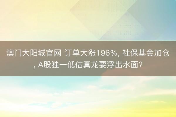 澳门大阳城官网 订单大涨196%， 社保基金加仓， A股独一低估真龙要浮出水面?