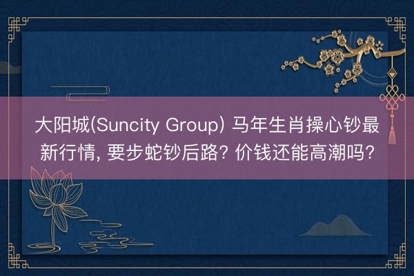 大阳城(Suncity Group) 马年生肖操心钞最新行情， 要步蛇钞后路? 价钱还能高潮吗?