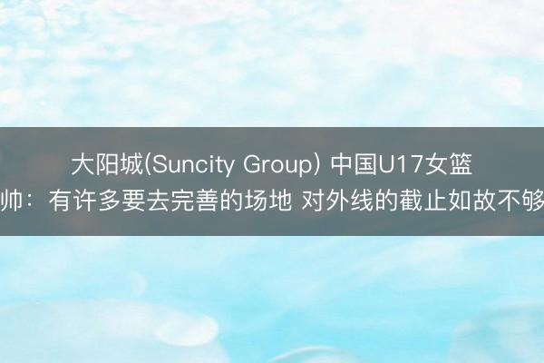 大阳城(Suncity Group) 中国U17女篮主帅：有许多要去完善的场地 对外线的截止如故不够好