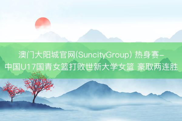 澳门大阳城官网(SuncityGroup) 热身赛-中国U17国青女篮打败世新大学女篮 豪取两连胜
