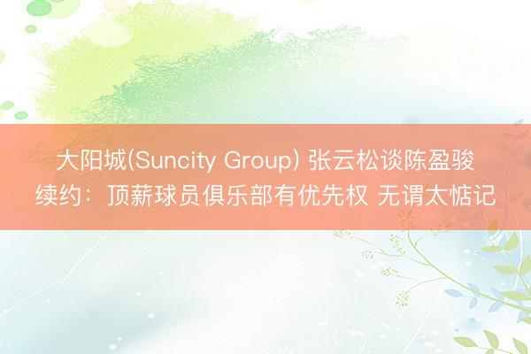 大阳城(Suncity Group) 张云松谈陈盈骏续约：顶薪球员俱乐部有优先权 无谓太惦记