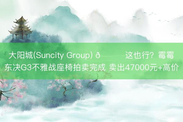 大阳城(Suncity Group) 😅这也行？霉霉东决G3不雅战座椅拍卖完成 卖出47000元+高价