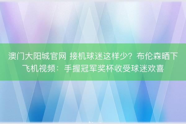 澳门大阳城官网 接机球迷这样少？布伦森晒下飞机视频：手握冠军奖杯收受球迷欢喜