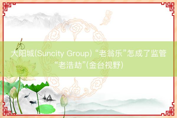 大阳城(Suncity Group) “老翁乐”怎成了监管“老浩劫”(金台视野)