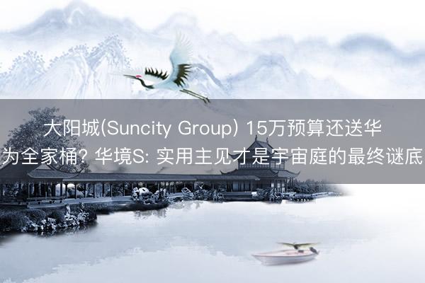 大阳城(Suncity Group) 15万预算还送华为全家桶? 华境S: 实用主见才是宇宙庭的最终谜底