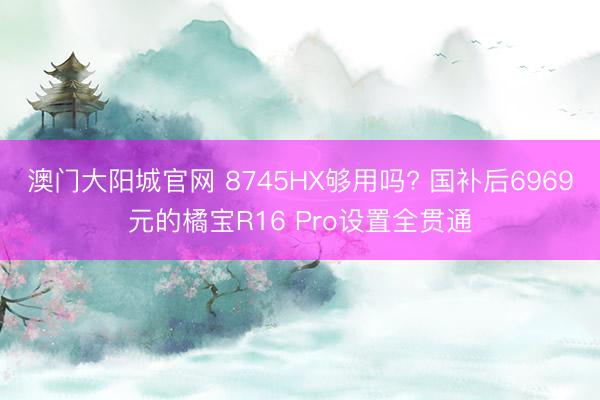 澳门大阳城官网 8745HX够用吗? 国补后6969元的橘宝R16 Pro设置全贯通