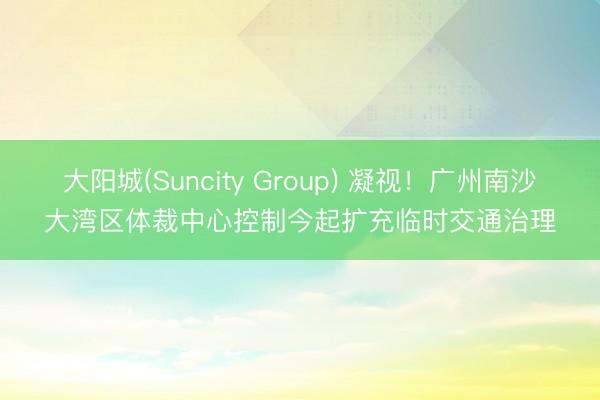 大阳城(Suncity Group) 凝视！广州南沙大湾区体裁中心控制今起扩充临时交通治理