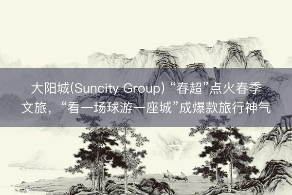 大阳城(Suncity Group) “春超”点火春季文旅，“看一场球游一座城”成爆款旅行神气