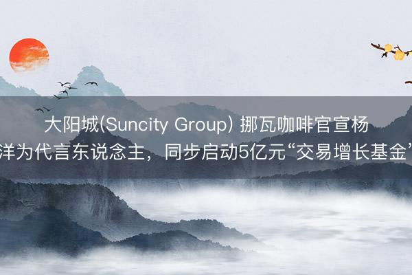 大阳城(Suncity Group) 挪瓦咖啡官宣杨洋为代言东说念主，同步启动5亿元“交易增长基金”