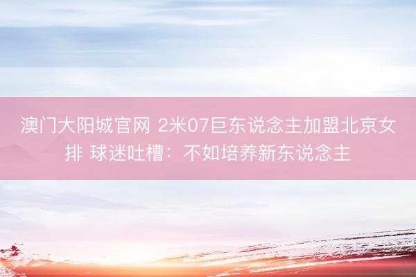 澳门大阳城官网 2米07巨东说念主加盟北京女排 球迷吐槽：不如培养新东说念主