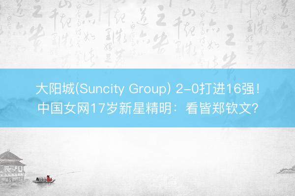大阳城(Suncity Group) 2-0打进16强！中国女网17岁新星精明：看皆郑钦文？