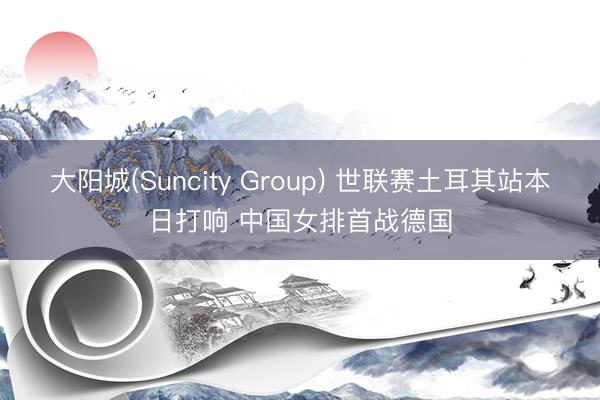 大阳城(Suncity Group) 世联赛土耳其站本日打响 中国女排首战德国
