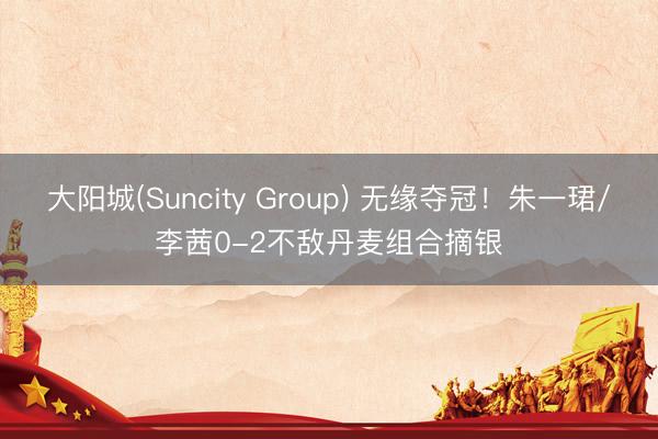 大阳城(Suncity Group) 无缘夺冠！朱一珺/李茜0-2不敌丹麦组合摘银