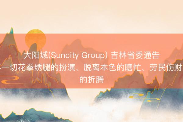 大阳城(Suncity Group) 吉林省委通告：抛弃一切花拳绣腿的扮演、脱离本色的瞎忙、劳民伤财的折腾