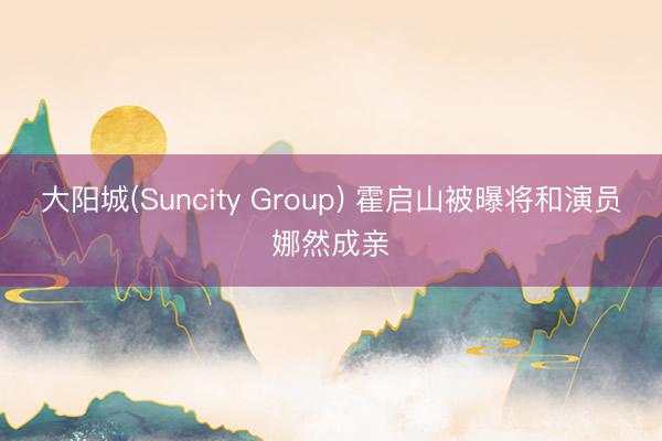 大阳城(Suncity Group) 霍启山被曝将和演员娜然成亲