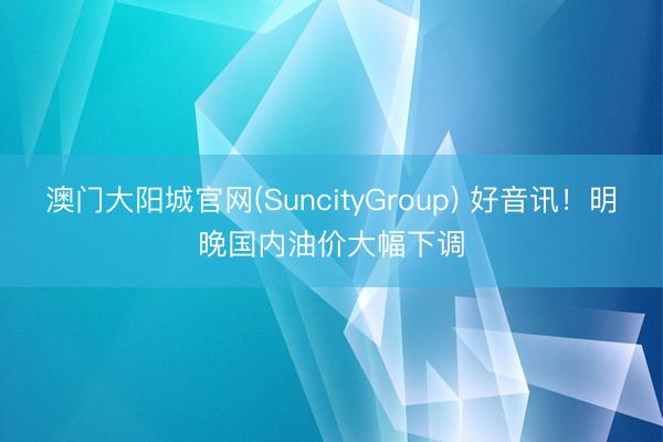 澳门大阳城官网(SuncityGroup) 好音讯！明晚国内油价大幅下调
