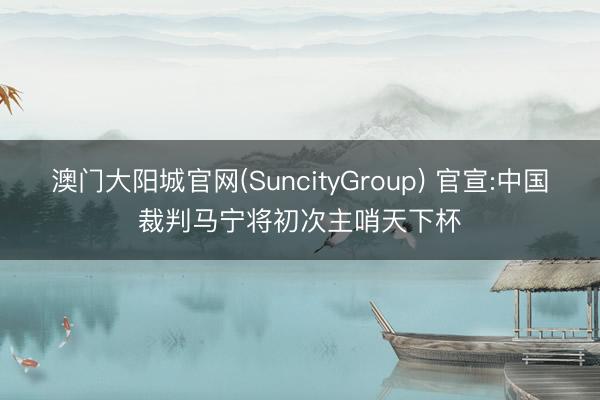 澳门大阳城官网(SuncityGroup) 官宣:中国裁判马宁将初次主哨天下杯