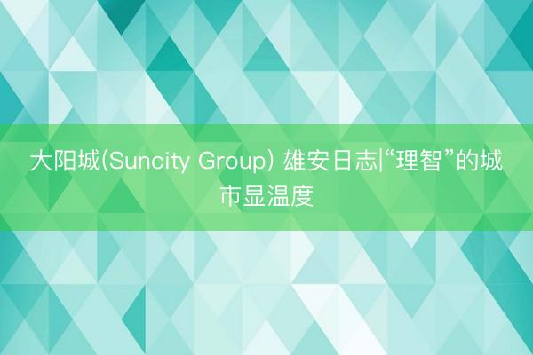 大阳城(Suncity Group) 雄安日志|“理智”的城市显温度