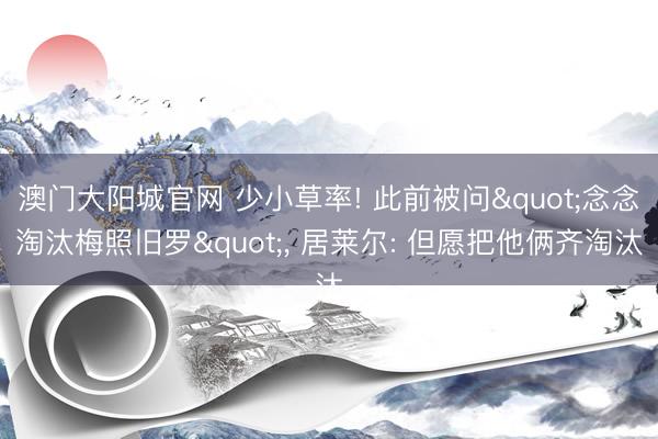 澳门大阳城官网 少小草率! 此前被问"念念淘汰梅照旧罗", 居莱尔: 但愿把他俩齐淘汰