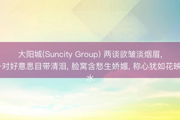 大阳城(Suncity Group) 两谈欲皱淡烟眉， 一对好意思目带清泪， 脸窝含愁生娇媚， 称心犹如花映水